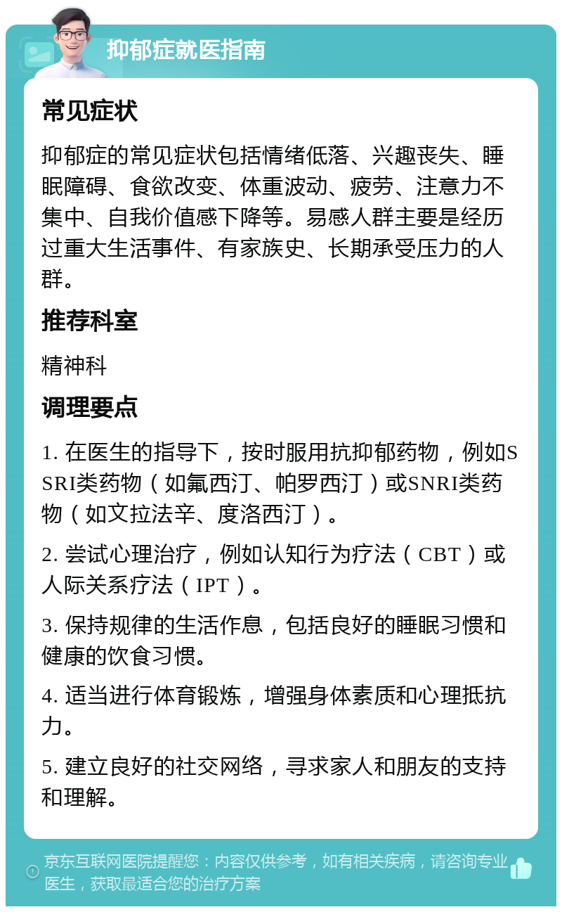 抑郁症就医指南 常见症状 抑郁症的常见症状包括情绪低落、兴趣丧失、睡眠障碍、食欲改变、体重波动、疲劳、注意力不集中、自我价值感下降等。易感人群主要是经历过重大生活事件、有家族史、长期承受压力的人群。 推荐科室 精神科 调理要点 1. 在医生的指导下，按时服用抗抑郁药物，例如SSRI类药物（如氟西汀、帕罗西汀）或SNRI类药物（如文拉法辛、度洛西汀）。 2. 尝试心理治疗，例如认知行为疗法（CBT）或人际关系疗法（IPT）。 3. 保持规律的生活作息，包括良好的睡眠习惯和健康的饮食习惯。 4. 适当进行体育锻炼，增强身体素质和心理抵抗力。 5. 建立良好的社交网络，寻求家人和朋友的支持和理解。