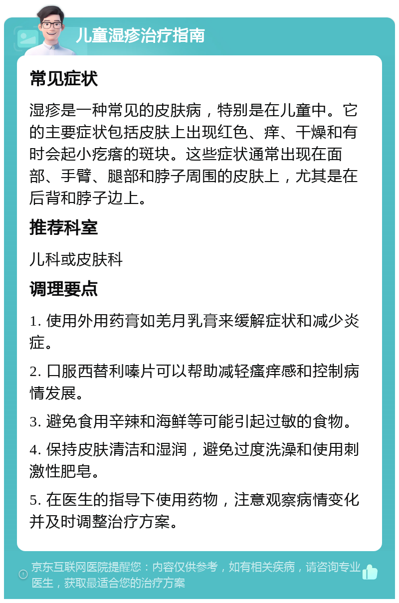 儿童湿疹治疗指南 常见症状 湿疹是一种常见的皮肤病，特别是在儿童中。它的主要症状包括皮肤上出现红色、痒、干燥和有时会起小疙瘩的斑块。这些症状通常出现在面部、手臂、腿部和脖子周围的皮肤上，尤其是在后背和脖子边上。 推荐科室 儿科或皮肤科 调理要点 1. 使用外用药膏如羌月乳膏来缓解症状和减少炎症。 2. 口服西替利嗪片可以帮助减轻瘙痒感和控制病情发展。 3. 避免食用辛辣和海鲜等可能引起过敏的食物。 4. 保持皮肤清洁和湿润，避免过度洗澡和使用刺激性肥皂。 5. 在医生的指导下使用药物，注意观察病情变化并及时调整治疗方案。