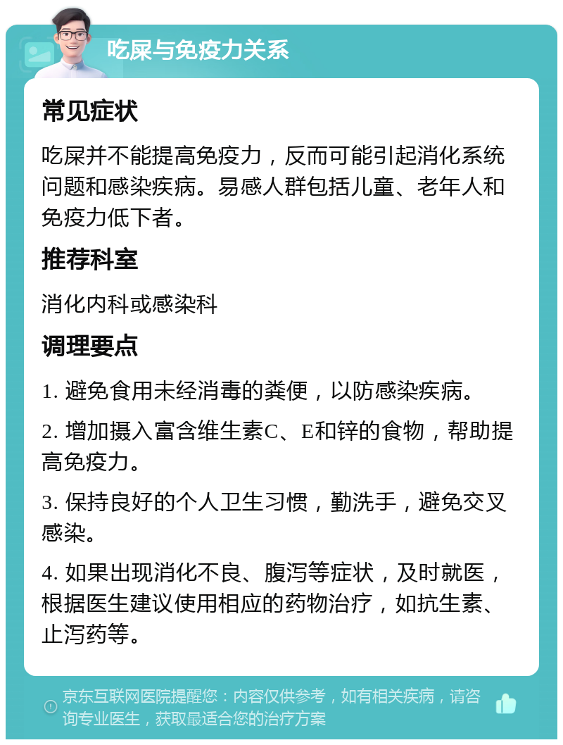 吃屎与免疫力关系 常见症状 吃屎并不能提高免疫力，反而可能引起消化系统问题和感染疾病。易感人群包括儿童、老年人和免疫力低下者。 推荐科室 消化内科或感染科 调理要点 1. 避免食用未经消毒的粪便，以防感染疾病。 2. 增加摄入富含维生素C、E和锌的食物，帮助提高免疫力。 3. 保持良好的个人卫生习惯，勤洗手，避免交叉感染。 4. 如果出现消化不良、腹泻等症状，及时就医，根据医生建议使用相应的药物治疗，如抗生素、止泻药等。