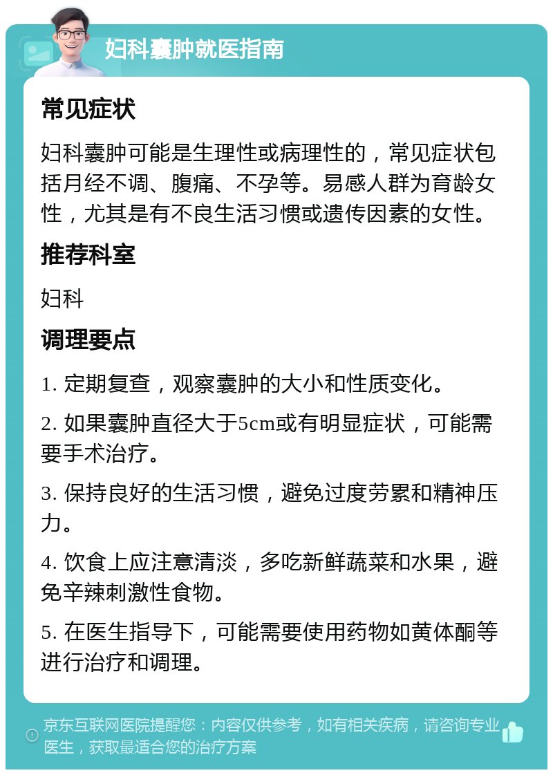 妇科囊肿就医指南 常见症状 妇科囊肿可能是生理性或病理性的，常见症状包括月经不调、腹痛、不孕等。易感人群为育龄女性，尤其是有不良生活习惯或遗传因素的女性。 推荐科室 妇科 调理要点 1. 定期复查，观察囊肿的大小和性质变化。 2. 如果囊肿直径大于5cm或有明显症状，可能需要手术治疗。 3. 保持良好的生活习惯，避免过度劳累和精神压力。 4. 饮食上应注意清淡，多吃新鲜蔬菜和水果，避免辛辣刺激性食物。 5. 在医生指导下，可能需要使用药物如黄体酮等进行治疗和调理。