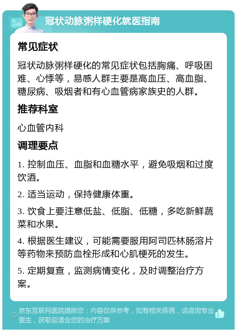 冠状动脉粥样硬化就医指南 常见症状 冠状动脉粥样硬化的常见症状包括胸痛、呼吸困难、心悸等，易感人群主要是高血压、高血脂、糖尿病、吸烟者和有心血管病家族史的人群。 推荐科室 心血管内科 调理要点 1. 控制血压、血脂和血糖水平，避免吸烟和过度饮酒。 2. 适当运动，保持健康体重。 3. 饮食上要注意低盐、低脂、低糖，多吃新鲜蔬菜和水果。 4. 根据医生建议，可能需要服用阿司匹林肠溶片等药物来预防血栓形成和心肌梗死的发生。 5. 定期复查，监测病情变化，及时调整治疗方案。