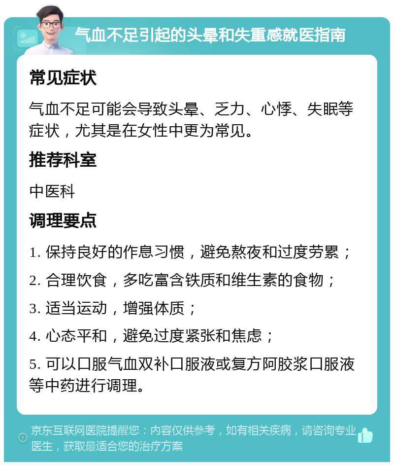 气血不足引起的头晕和失重感就医指南 常见症状 气血不足可能会导致头晕、乏力、心悸、失眠等症状，尤其是在女性中更为常见。 推荐科室 中医科 调理要点 1. 保持良好的作息习惯，避免熬夜和过度劳累； 2. 合理饮食，多吃富含铁质和维生素的食物； 3. 适当运动，增强体质； 4. 心态平和，避免过度紧张和焦虑； 5. 可以口服气血双补口服液或复方阿胶浆口服液等中药进行调理。