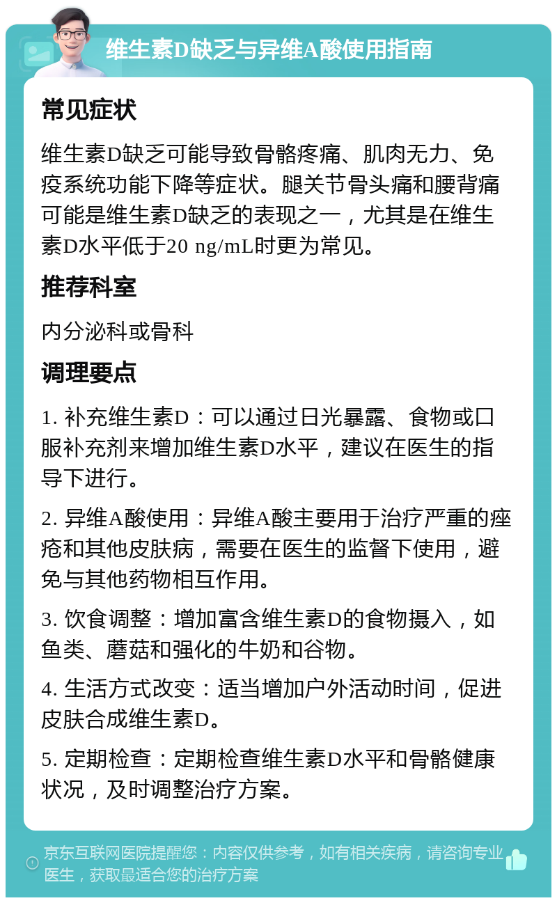 维生素D缺乏与异维A酸使用指南 常见症状 维生素D缺乏可能导致骨骼疼痛、肌肉无力、免疫系统功能下降等症状。腿关节骨头痛和腰背痛可能是维生素D缺乏的表现之一，尤其是在维生素D水平低于20 ng/mL时更为常见。 推荐科室 内分泌科或骨科 调理要点 1. 补充维生素D：可以通过日光暴露、食物或口服补充剂来增加维生素D水平，建议在医生的指导下进行。 2. 异维A酸使用：异维A酸主要用于治疗严重的痤疮和其他皮肤病，需要在医生的监督下使用，避免与其他药物相互作用。 3. 饮食调整：增加富含维生素D的食物摄入，如鱼类、蘑菇和强化的牛奶和谷物。 4. 生活方式改变：适当增加户外活动时间，促进皮肤合成维生素D。 5. 定期检查：定期检查维生素D水平和骨骼健康状况，及时调整治疗方案。