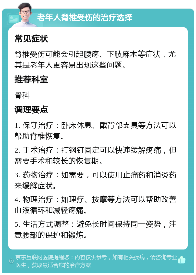 老年人脊椎受伤的治疗选择 常见症状 脊椎受伤可能会引起腰疼、下肢麻木等症状，尤其是老年人更容易出现这些问题。 推荐科室 骨科 调理要点 1. 保守治疗：卧床休息、戴背部支具等方法可以帮助脊椎恢复。 2. 手术治疗：打钢钉固定可以快速缓解疼痛，但需要手术和较长的恢复期。 3. 药物治疗：如需要，可以使用止痛药和消炎药来缓解症状。 4. 物理治疗：如理疗、按摩等方法可以帮助改善血液循环和减轻疼痛。 5. 生活方式调整：避免长时间保持同一姿势，注意腰部的保护和锻炼。