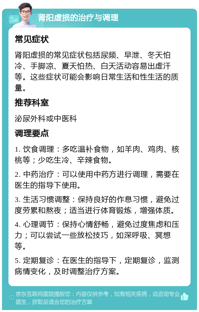 肾阳虚损的治疗与调理 常见症状 肾阳虚损的常见症状包括尿频、早泄、冬天怕冷、手脚凉、夏天怕热、白天活动容易出虚汗等。这些症状可能会影响日常生活和性生活的质量。 推荐科室 泌尿外科或中医科 调理要点 1. 饮食调理：多吃温补食物，如羊肉、鸡肉、核桃等；少吃生冷、辛辣食物。 2. 中药治疗：可以使用中药方进行调理，需要在医生的指导下使用。 3. 生活习惯调整：保持良好的作息习惯，避免过度劳累和熬夜；适当进行体育锻炼，增强体质。 4. 心理调节：保持心情舒畅，避免过度焦虑和压力；可以尝试一些放松技巧，如深呼吸、冥想等。 5. 定期复诊：在医生的指导下，定期复诊，监测病情变化，及时调整治疗方案。