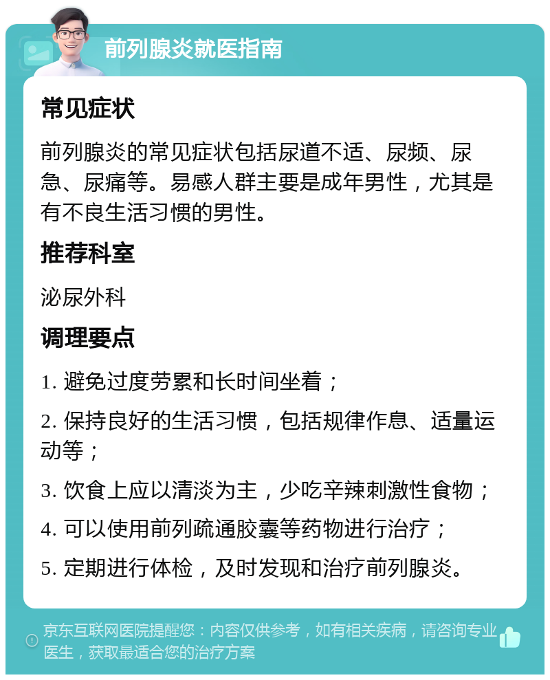 前列腺炎就医指南 常见症状 前列腺炎的常见症状包括尿道不适、尿频、尿急、尿痛等。易感人群主要是成年男性，尤其是有不良生活习惯的男性。 推荐科室 泌尿外科 调理要点 1. 避免过度劳累和长时间坐着； 2. 保持良好的生活习惯，包括规律作息、适量运动等； 3. 饮食上应以清淡为主，少吃辛辣刺激性食物； 4. 可以使用前列疏通胶囊等药物进行治疗； 5. 定期进行体检，及时发现和治疗前列腺炎。