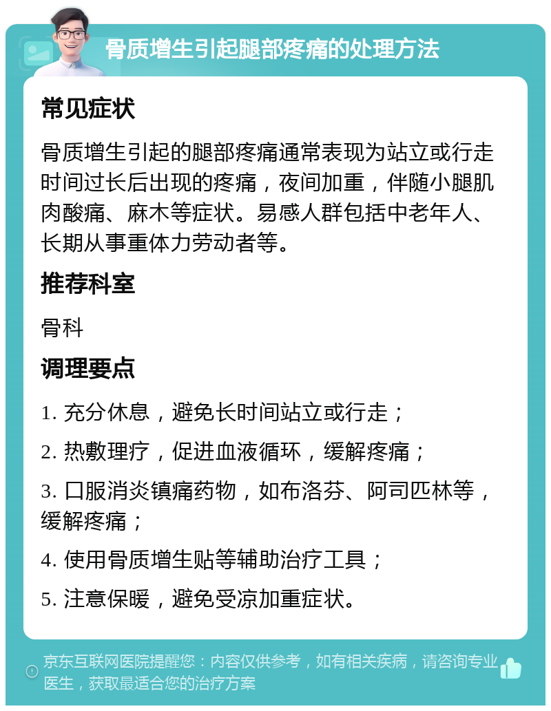 骨质增生引起腿部疼痛的处理方法 常见症状 骨质增生引起的腿部疼痛通常表现为站立或行走时间过长后出现的疼痛，夜间加重，伴随小腿肌肉酸痛、麻木等症状。易感人群包括中老年人、长期从事重体力劳动者等。 推荐科室 骨科 调理要点 1. 充分休息，避免长时间站立或行走； 2. 热敷理疗，促进血液循环，缓解疼痛； 3. 口服消炎镇痛药物，如布洛芬、阿司匹林等，缓解疼痛； 4. 使用骨质增生贴等辅助治疗工具； 5. 注意保暖，避免受凉加重症状。