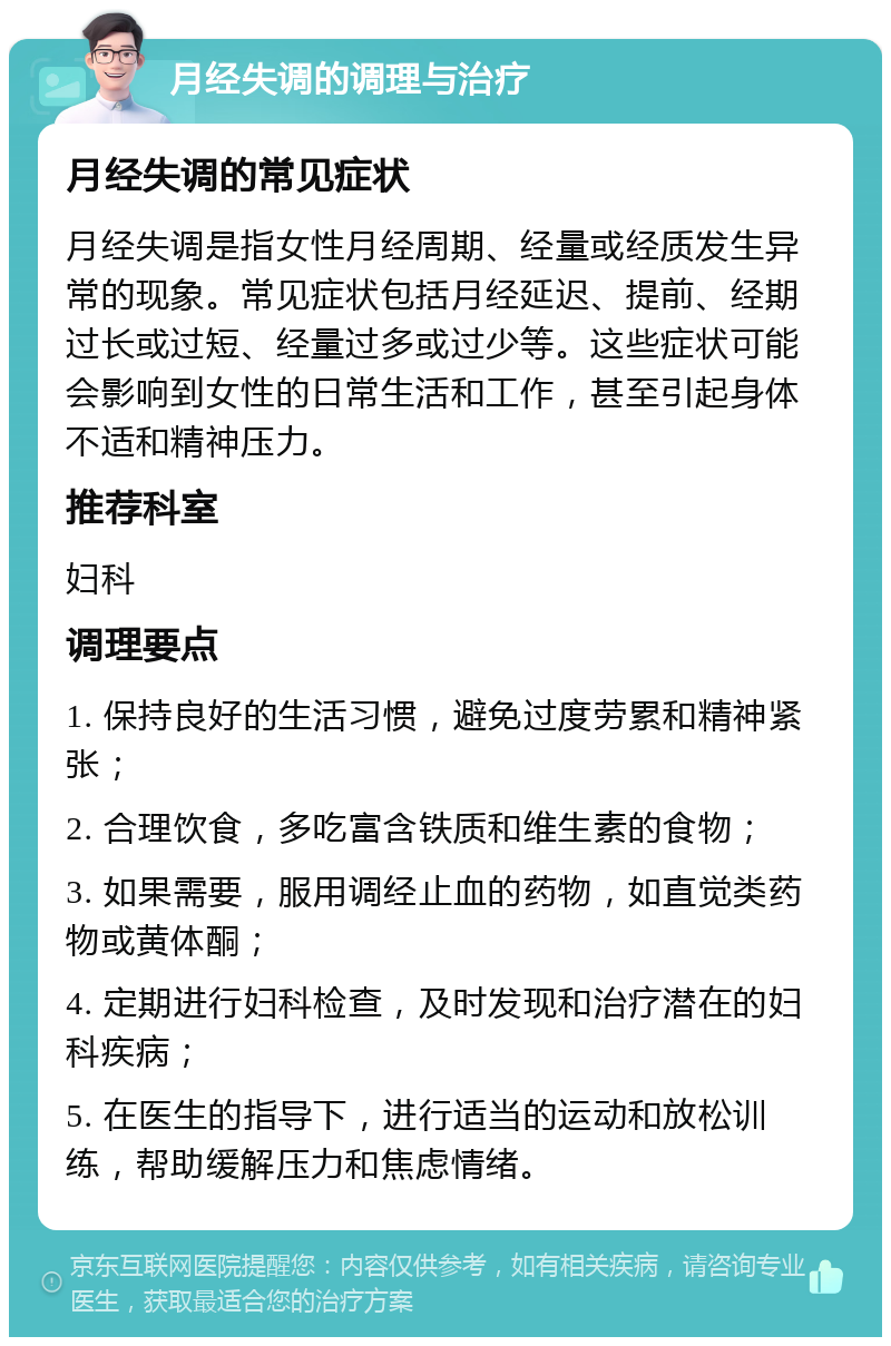 月经失调的调理与治疗 月经失调的常见症状 月经失调是指女性月经周期、经量或经质发生异常的现象。常见症状包括月经延迟、提前、经期过长或过短、经量过多或过少等。这些症状可能会影响到女性的日常生活和工作，甚至引起身体不适和精神压力。 推荐科室 妇科 调理要点 1. 保持良好的生活习惯，避免过度劳累和精神紧张； 2. 合理饮食，多吃富含铁质和维生素的食物； 3. 如果需要，服用调经止血的药物，如直觉类药物或黄体酮； 4. 定期进行妇科检查，及时发现和治疗潜在的妇科疾病； 5. 在医生的指导下，进行适当的运动和放松训练，帮助缓解压力和焦虑情绪。