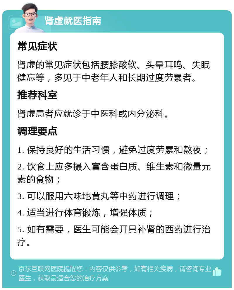 肾虚就医指南 常见症状 肾虚的常见症状包括腰膝酸软、头晕耳鸣、失眠健忘等，多见于中老年人和长期过度劳累者。 推荐科室 肾虚患者应就诊于中医科或内分泌科。 调理要点 1. 保持良好的生活习惯，避免过度劳累和熬夜； 2. 饮食上应多摄入富含蛋白质、维生素和微量元素的食物； 3. 可以服用六味地黄丸等中药进行调理； 4. 适当进行体育锻炼，增强体质； 5. 如有需要，医生可能会开具补肾的西药进行治疗。