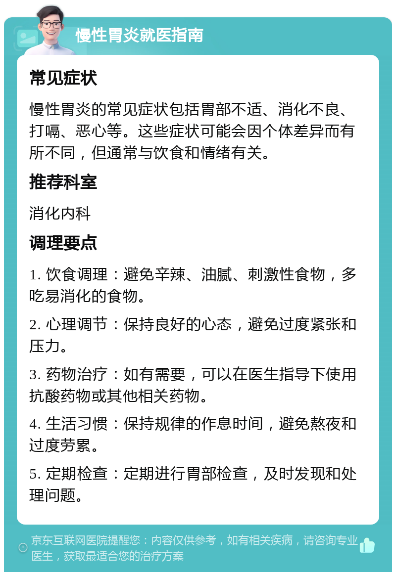 慢性胃炎就医指南 常见症状 慢性胃炎的常见症状包括胃部不适、消化不良、打嗝、恶心等。这些症状可能会因个体差异而有所不同，但通常与饮食和情绪有关。 推荐科室 消化内科 调理要点 1. 饮食调理：避免辛辣、油腻、刺激性食物，多吃易消化的食物。 2. 心理调节：保持良好的心态，避免过度紧张和压力。 3. 药物治疗：如有需要，可以在医生指导下使用抗酸药物或其他相关药物。 4. 生活习惯：保持规律的作息时间，避免熬夜和过度劳累。 5. 定期检查：定期进行胃部检查，及时发现和处理问题。