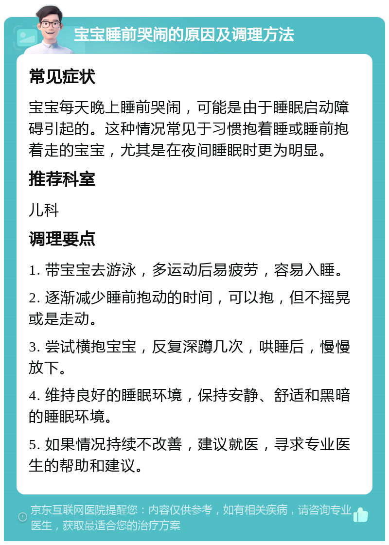 宝宝睡前哭闹的原因及调理方法 常见症状 宝宝每天晚上睡前哭闹，可能是由于睡眠启动障碍引起的。这种情况常见于习惯抱着睡或睡前抱着走的宝宝，尤其是在夜间睡眠时更为明显。 推荐科室 儿科 调理要点 1. 带宝宝去游泳，多运动后易疲劳，容易入睡。 2. 逐渐减少睡前抱动的时间，可以抱，但不摇晃或是走动。 3. 尝试横抱宝宝，反复深蹲几次，哄睡后，慢慢放下。 4. 维持良好的睡眠环境，保持安静、舒适和黑暗的睡眠环境。 5. 如果情况持续不改善，建议就医，寻求专业医生的帮助和建议。