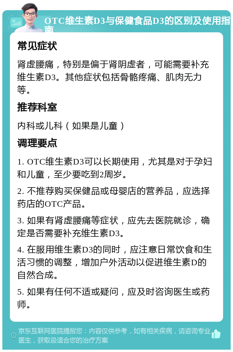 OTC维生素D3与保健食品D3的区别及使用指南 常见症状 肾虚腰痛，特别是偏于肾阴虚者，可能需要补充维生素D3。其他症状包括骨骼疼痛、肌肉无力等。 推荐科室 内科或儿科（如果是儿童） 调理要点 1. OTC维生素D3可以长期使用，尤其是对于孕妇和儿童，至少要吃到2周岁。 2. 不推荐购买保健品或母婴店的营养品，应选择药店的OTC产品。 3. 如果有肾虚腰痛等症状，应先去医院就诊，确定是否需要补充维生素D3。 4. 在服用维生素D3的同时，应注意日常饮食和生活习惯的调整，增加户外活动以促进维生素D的自然合成。 5. 如果有任何不适或疑问，应及时咨询医生或药师。