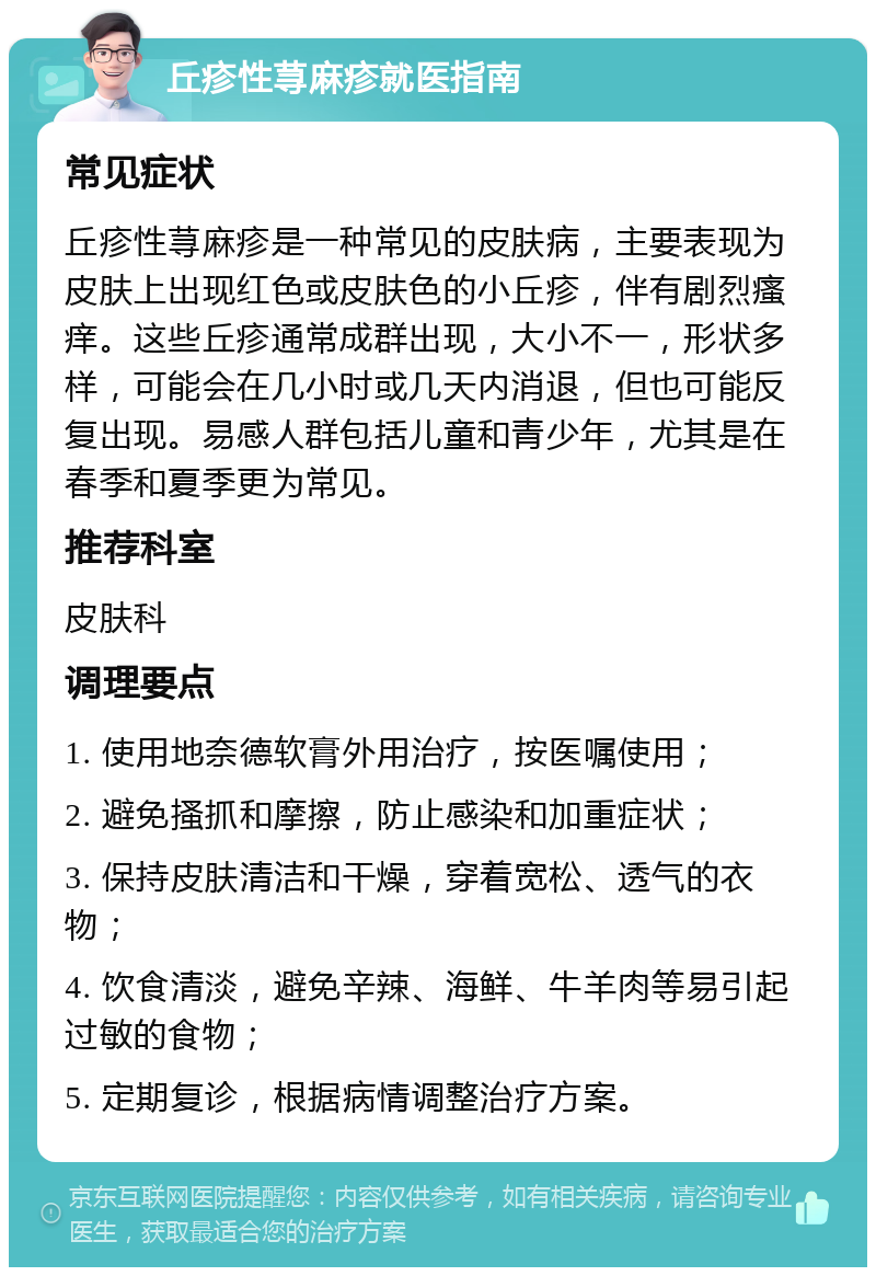 丘疹性荨麻疹就医指南 常见症状 丘疹性荨麻疹是一种常见的皮肤病，主要表现为皮肤上出现红色或皮肤色的小丘疹，伴有剧烈瘙痒。这些丘疹通常成群出现，大小不一，形状多样，可能会在几小时或几天内消退，但也可能反复出现。易感人群包括儿童和青少年，尤其是在春季和夏季更为常见。 推荐科室 皮肤科 调理要点 1. 使用地奈德软膏外用治疗，按医嘱使用； 2. 避免搔抓和摩擦，防止感染和加重症状； 3. 保持皮肤清洁和干燥，穿着宽松、透气的衣物； 4. 饮食清淡，避免辛辣、海鲜、牛羊肉等易引起过敏的食物； 5. 定期复诊，根据病情调整治疗方案。