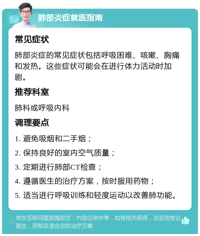 肺部炎症就医指南 常见症状 肺部炎症的常见症状包括呼吸困难、咳嗽、胸痛和发热。这些症状可能会在进行体力活动时加剧。 推荐科室 肺科或呼吸内科 调理要点 1. 避免吸烟和二手烟； 2. 保持良好的室内空气质量； 3. 定期进行肺部CT检查； 4. 遵循医生的治疗方案，按时服用药物； 5. 适当进行呼吸训练和轻度运动以改善肺功能。