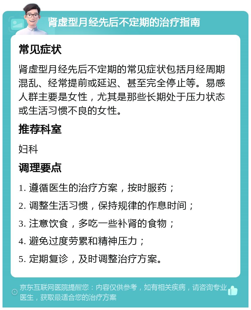 肾虚型月经先后不定期的治疗指南 常见症状 肾虚型月经先后不定期的常见症状包括月经周期混乱、经常提前或延迟、甚至完全停止等。易感人群主要是女性，尤其是那些长期处于压力状态或生活习惯不良的女性。 推荐科室 妇科 调理要点 1. 遵循医生的治疗方案，按时服药； 2. 调整生活习惯，保持规律的作息时间； 3. 注意饮食，多吃一些补肾的食物； 4. 避免过度劳累和精神压力； 5. 定期复诊，及时调整治疗方案。