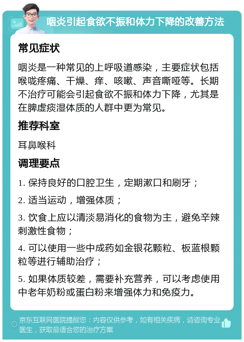 咽炎引起食欲不振和体力下降的改善方法 常见症状 咽炎是一种常见的上呼吸道感染，主要症状包括喉咙疼痛、干燥、痒、咳嗽、声音嘶哑等。长期不治疗可能会引起食欲不振和体力下降，尤其是在脾虚痰湿体质的人群中更为常见。 推荐科室 耳鼻喉科 调理要点 1. 保持良好的口腔卫生，定期漱口和刷牙； 2. 适当运动，增强体质； 3. 饮食上应以清淡易消化的食物为主，避免辛辣刺激性食物； 4. 可以使用一些中成药如金银花颗粒、板蓝根颗粒等进行辅助治疗； 5. 如果体质较差，需要补充营养，可以考虑使用中老年奶粉或蛋白粉来增强体力和免疫力。