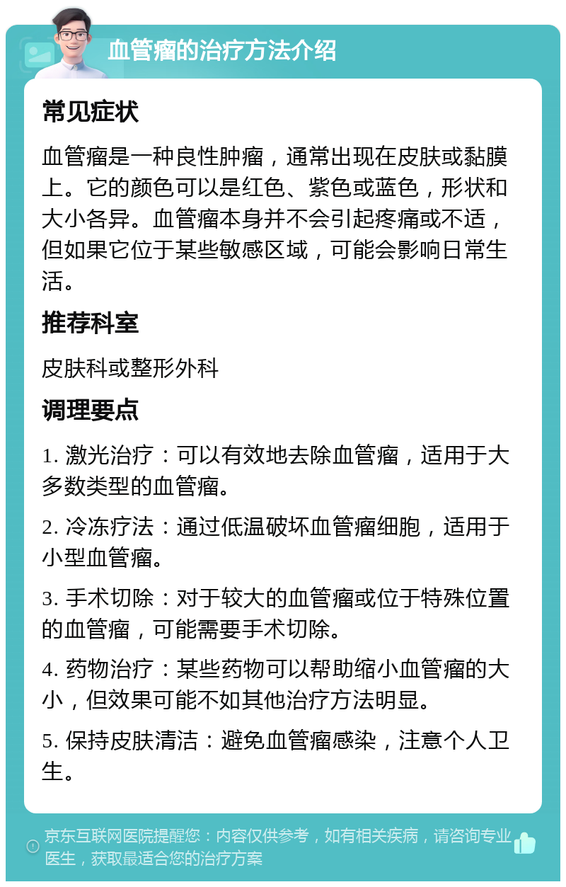 血管瘤的治疗方法介绍 常见症状 血管瘤是一种良性肿瘤，通常出现在皮肤或黏膜上。它的颜色可以是红色、紫色或蓝色，形状和大小各异。血管瘤本身并不会引起疼痛或不适，但如果它位于某些敏感区域，可能会影响日常生活。 推荐科室 皮肤科或整形外科 调理要点 1. 激光治疗：可以有效地去除血管瘤，适用于大多数类型的血管瘤。 2. 冷冻疗法：通过低温破坏血管瘤细胞，适用于小型血管瘤。 3. 手术切除：对于较大的血管瘤或位于特殊位置的血管瘤，可能需要手术切除。 4. 药物治疗：某些药物可以帮助缩小血管瘤的大小，但效果可能不如其他治疗方法明显。 5. 保持皮肤清洁：避免血管瘤感染，注意个人卫生。