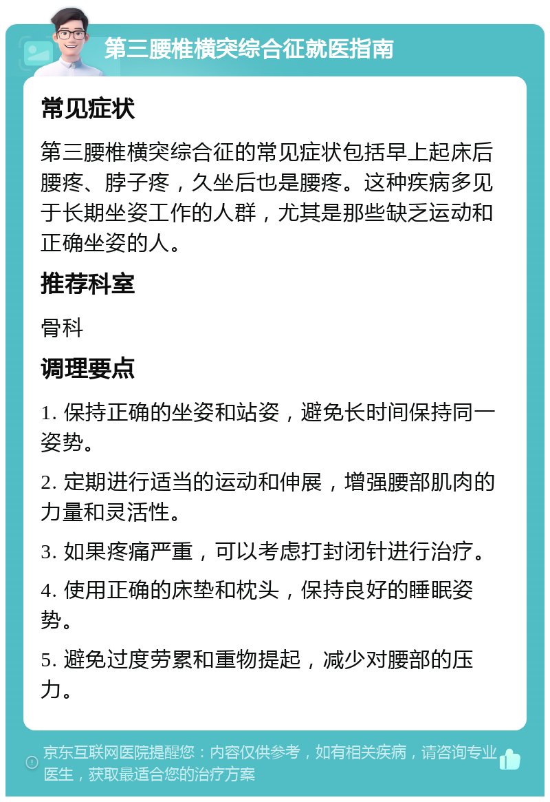 第三腰椎横突综合征就医指南 常见症状 第三腰椎横突综合征的常见症状包括早上起床后腰疼、脖子疼，久坐后也是腰疼。这种疾病多见于长期坐姿工作的人群，尤其是那些缺乏运动和正确坐姿的人。 推荐科室 骨科 调理要点 1. 保持正确的坐姿和站姿，避免长时间保持同一姿势。 2. 定期进行适当的运动和伸展，增强腰部肌肉的力量和灵活性。 3. 如果疼痛严重，可以考虑打封闭针进行治疗。 4. 使用正确的床垫和枕头，保持良好的睡眠姿势。 5. 避免过度劳累和重物提起，减少对腰部的压力。