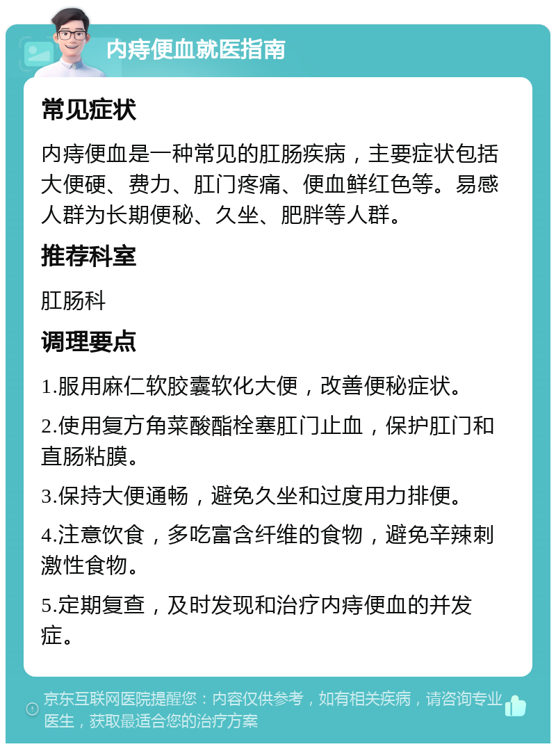 内痔便血就医指南 常见症状 内痔便血是一种常见的肛肠疾病，主要症状包括大便硬、费力、肛门疼痛、便血鲜红色等。易感人群为长期便秘、久坐、肥胖等人群。 推荐科室 肛肠科 调理要点 1.服用麻仁软胶囊软化大便，改善便秘症状。 2.使用复方角菜酸酯栓塞肛门止血，保护肛门和直肠粘膜。 3.保持大便通畅，避免久坐和过度用力排便。 4.注意饮食，多吃富含纤维的食物，避免辛辣刺激性食物。 5.定期复查，及时发现和治疗内痔便血的并发症。