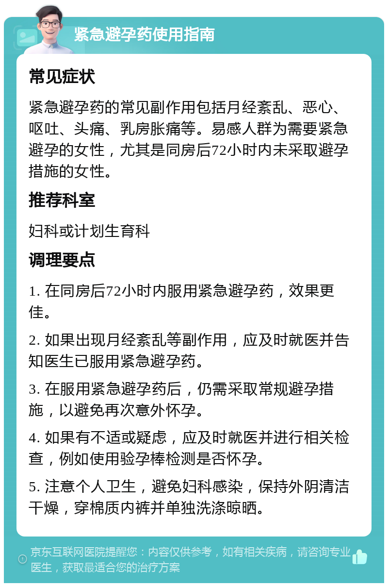 紧急避孕药使用指南 常见症状 紧急避孕药的常见副作用包括月经紊乱、恶心、呕吐、头痛、乳房胀痛等。易感人群为需要紧急避孕的女性，尤其是同房后72小时内未采取避孕措施的女性。 推荐科室 妇科或计划生育科 调理要点 1. 在同房后72小时内服用紧急避孕药，效果更佳。 2. 如果出现月经紊乱等副作用，应及时就医并告知医生已服用紧急避孕药。 3. 在服用紧急避孕药后，仍需采取常规避孕措施，以避免再次意外怀孕。 4. 如果有不适或疑虑，应及时就医并进行相关检查，例如使用验孕棒检测是否怀孕。 5. 注意个人卫生，避免妇科感染，保持外阴清洁干燥，穿棉质内裤并单独洗涤晾晒。