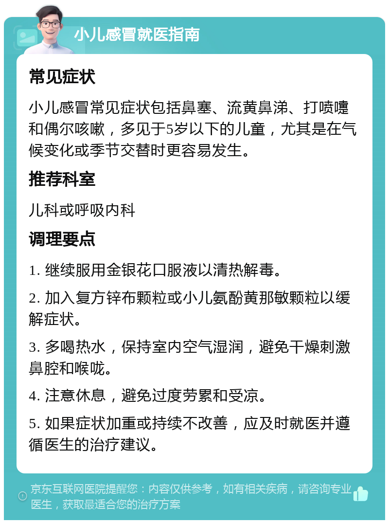 小儿感冒就医指南 常见症状 小儿感冒常见症状包括鼻塞、流黄鼻涕、打喷嚏和偶尔咳嗽，多见于5岁以下的儿童，尤其是在气候变化或季节交替时更容易发生。 推荐科室 儿科或呼吸内科 调理要点 1. 继续服用金银花口服液以清热解毒。 2. 加入复方锌布颗粒或小儿氨酚黄那敏颗粒以缓解症状。 3. 多喝热水，保持室内空气湿润，避免干燥刺激鼻腔和喉咙。 4. 注意休息，避免过度劳累和受凉。 5. 如果症状加重或持续不改善，应及时就医并遵循医生的治疗建议。