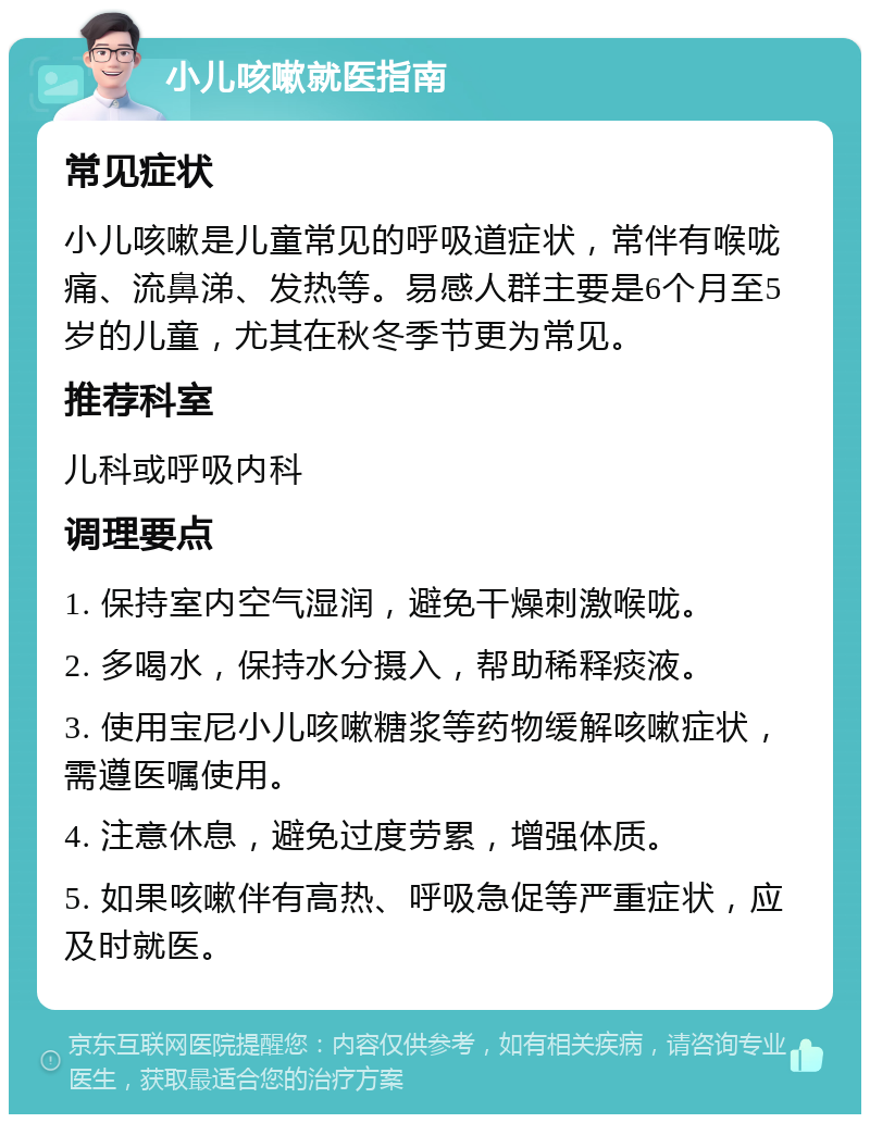 小儿咳嗽就医指南 常见症状 小儿咳嗽是儿童常见的呼吸道症状，常伴有喉咙痛、流鼻涕、发热等。易感人群主要是6个月至5岁的儿童，尤其在秋冬季节更为常见。 推荐科室 儿科或呼吸内科 调理要点 1. 保持室内空气湿润，避免干燥刺激喉咙。 2. 多喝水，保持水分摄入，帮助稀释痰液。 3. 使用宝尼小儿咳嗽糖浆等药物缓解咳嗽症状，需遵医嘱使用。 4. 注意休息，避免过度劳累，增强体质。 5. 如果咳嗽伴有高热、呼吸急促等严重症状，应及时就医。