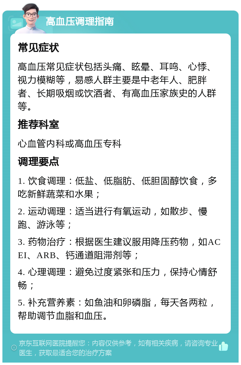 高血压调理指南 常见症状 高血压常见症状包括头痛、眩晕、耳鸣、心悸、视力模糊等，易感人群主要是中老年人、肥胖者、长期吸烟或饮酒者、有高血压家族史的人群等。 推荐科室 心血管内科或高血压专科 调理要点 1. 饮食调理：低盐、低脂肪、低胆固醇饮食，多吃新鲜蔬菜和水果； 2. 运动调理：适当进行有氧运动，如散步、慢跑、游泳等； 3. 药物治疗：根据医生建议服用降压药物，如ACEI、ARB、钙通道阻滞剂等； 4. 心理调理：避免过度紧张和压力，保持心情舒畅； 5. 补充营养素：如鱼油和卵磷脂，每天各两粒，帮助调节血脂和血压。