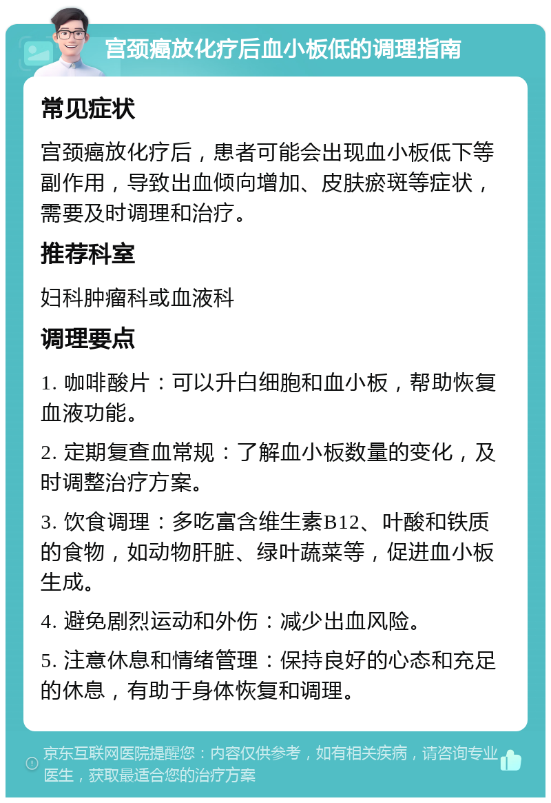 宫颈癌放化疗后血小板低的调理指南 常见症状 宫颈癌放化疗后，患者可能会出现血小板低下等副作用，导致出血倾向增加、皮肤瘀斑等症状，需要及时调理和治疗。 推荐科室 妇科肿瘤科或血液科 调理要点 1. 咖啡酸片：可以升白细胞和血小板，帮助恢复血液功能。 2. 定期复查血常规：了解血小板数量的变化，及时调整治疗方案。 3. 饮食调理：多吃富含维生素B12、叶酸和铁质的食物，如动物肝脏、绿叶蔬菜等，促进血小板生成。 4. 避免剧烈运动和外伤：减少出血风险。 5. 注意休息和情绪管理：保持良好的心态和充足的休息，有助于身体恢复和调理。