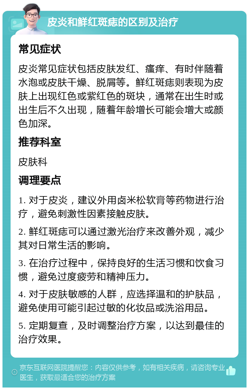 皮炎和鲜红斑痣的区别及治疗 常见症状 皮炎常见症状包括皮肤发红、瘙痒、有时伴随着水泡或皮肤干燥、脱屑等。鲜红斑痣则表现为皮肤上出现红色或紫红色的斑块，通常在出生时或出生后不久出现，随着年龄增长可能会增大或颜色加深。 推荐科室 皮肤科 调理要点 1. 对于皮炎，建议外用卤米松软膏等药物进行治疗，避免刺激性因素接触皮肤。 2. 鲜红斑痣可以通过激光治疗来改善外观，减少其对日常生活的影响。 3. 在治疗过程中，保持良好的生活习惯和饮食习惯，避免过度疲劳和精神压力。 4. 对于皮肤敏感的人群，应选择温和的护肤品，避免使用可能引起过敏的化妆品或洗浴用品。 5. 定期复查，及时调整治疗方案，以达到最佳的治疗效果。