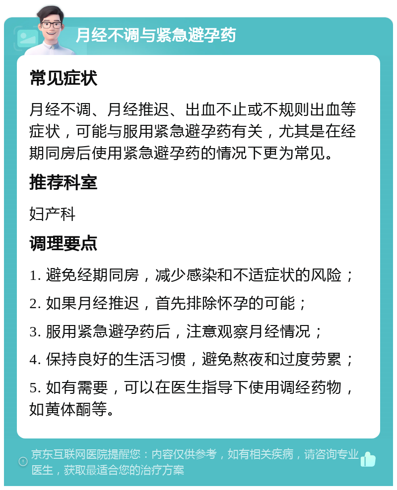 月经不调与紧急避孕药 常见症状 月经不调、月经推迟、出血不止或不规则出血等症状，可能与服用紧急避孕药有关，尤其是在经期同房后使用紧急避孕药的情况下更为常见。 推荐科室 妇产科 调理要点 1. 避免经期同房，减少感染和不适症状的风险； 2. 如果月经推迟，首先排除怀孕的可能； 3. 服用紧急避孕药后，注意观察月经情况； 4. 保持良好的生活习惯，避免熬夜和过度劳累； 5. 如有需要，可以在医生指导下使用调经药物，如黄体酮等。