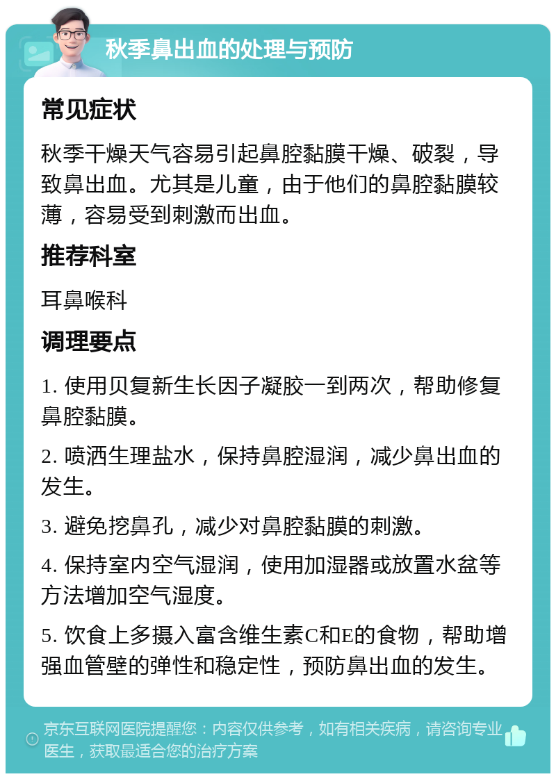 秋季鼻出血的处理与预防 常见症状 秋季干燥天气容易引起鼻腔黏膜干燥、破裂，导致鼻出血。尤其是儿童，由于他们的鼻腔黏膜较薄，容易受到刺激而出血。 推荐科室 耳鼻喉科 调理要点 1. 使用贝复新生长因子凝胶一到两次，帮助修复鼻腔黏膜。 2. 喷洒生理盐水，保持鼻腔湿润，减少鼻出血的发生。 3. 避免挖鼻孔，减少对鼻腔黏膜的刺激。 4. 保持室内空气湿润，使用加湿器或放置水盆等方法增加空气湿度。 5. 饮食上多摄入富含维生素C和E的食物，帮助增强血管壁的弹性和稳定性，预防鼻出血的发生。