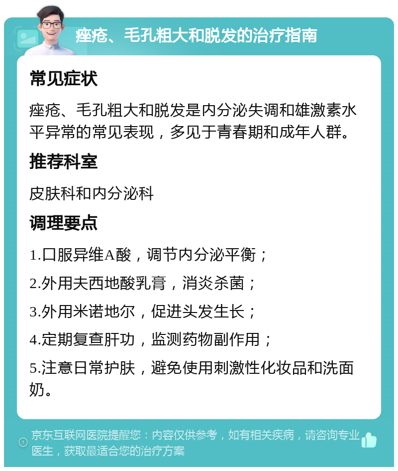 痤疮、毛孔粗大和脱发的治疗指南 常见症状 痤疮、毛孔粗大和脱发是内分泌失调和雄激素水平异常的常见表现，多见于青春期和成年人群。 推荐科室 皮肤科和内分泌科 调理要点 1.口服异维A酸，调节内分泌平衡； 2.外用夫西地酸乳膏，消炎杀菌； 3.外用米诺地尔，促进头发生长； 4.定期复查肝功，监测药物副作用； 5.注意日常护肤，避免使用刺激性化妆品和洗面奶。