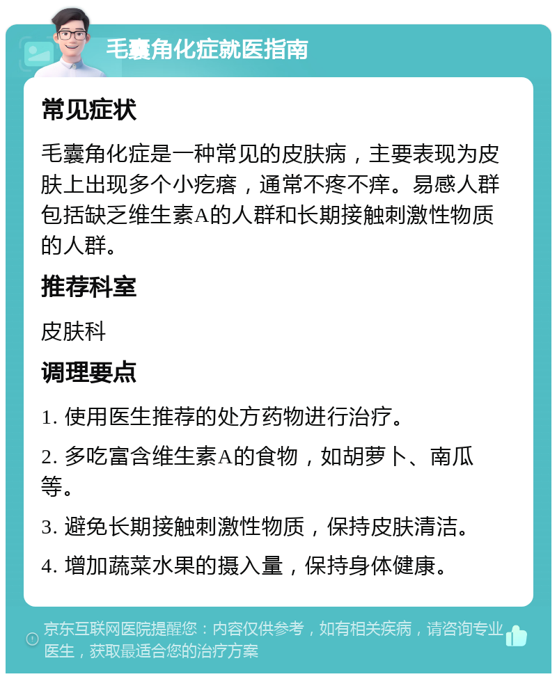 毛囊角化症就医指南 常见症状 毛囊角化症是一种常见的皮肤病，主要表现为皮肤上出现多个小疙瘩，通常不疼不痒。易感人群包括缺乏维生素A的人群和长期接触刺激性物质的人群。 推荐科室 皮肤科 调理要点 1. 使用医生推荐的处方药物进行治疗。 2. 多吃富含维生素A的食物，如胡萝卜、南瓜等。 3. 避免长期接触刺激性物质，保持皮肤清洁。 4. 增加蔬菜水果的摄入量，保持身体健康。