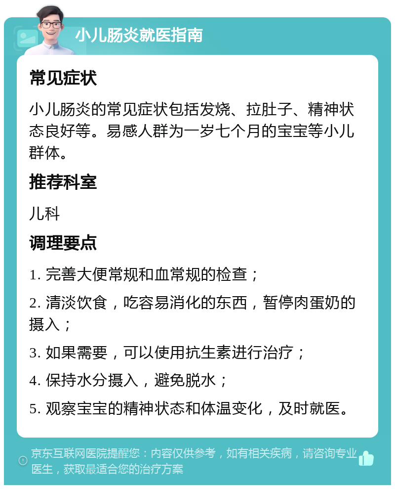 小儿肠炎就医指南 常见症状 小儿肠炎的常见症状包括发烧、拉肚子、精神状态良好等。易感人群为一岁七个月的宝宝等小儿群体。 推荐科室 儿科 调理要点 1. 完善大便常规和血常规的检查； 2. 清淡饮食，吃容易消化的东西，暂停肉蛋奶的摄入； 3. 如果需要，可以使用抗生素进行治疗； 4. 保持水分摄入，避免脱水； 5. 观察宝宝的精神状态和体温变化，及时就医。