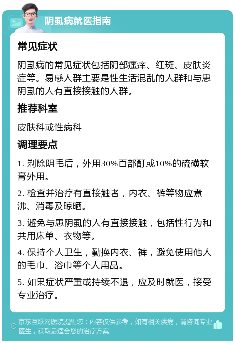 阴虱病就医指南 常见症状 阴虱病的常见症状包括阴部瘙痒、红斑、皮肤炎症等。易感人群主要是性生活混乱的人群和与患阴虱的人有直接接触的人群。 推荐科室 皮肤科或性病科 调理要点 1. 剃除阴毛后，外用30%百部酊或10%的硫磺软膏外用。 2. 检查并治疗有直接触者，内衣、裤等物应煮沸、消毒及晾晒。 3. 避免与患阴虱的人有直接接触，包括性行为和共用床单、衣物等。 4. 保持个人卫生，勤换内衣、裤，避免使用他人的毛巾、浴巾等个人用品。 5. 如果症状严重或持续不退，应及时就医，接受专业治疗。