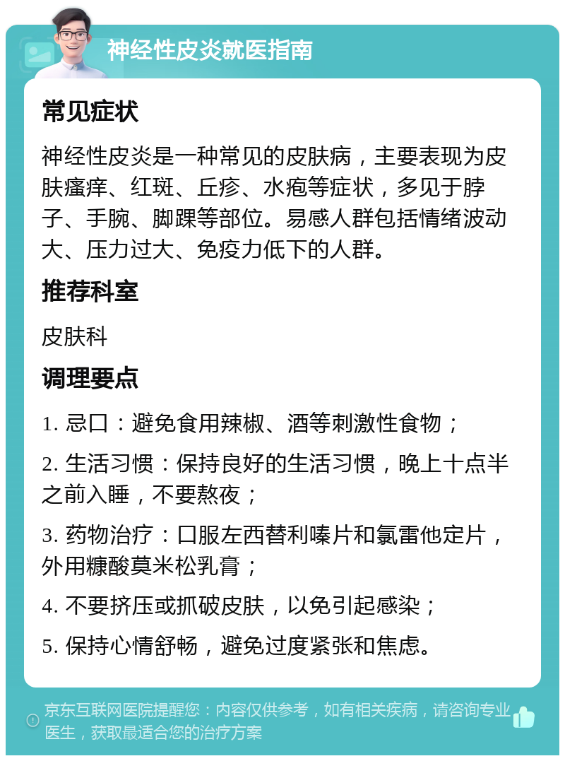 神经性皮炎就医指南 常见症状 神经性皮炎是一种常见的皮肤病，主要表现为皮肤瘙痒、红斑、丘疹、水疱等症状，多见于脖子、手腕、脚踝等部位。易感人群包括情绪波动大、压力过大、免疫力低下的人群。 推荐科室 皮肤科 调理要点 1. 忌口：避免食用辣椒、酒等刺激性食物； 2. 生活习惯：保持良好的生活习惯，晚上十点半之前入睡，不要熬夜； 3. 药物治疗：口服左西替利嗪片和氯雷他定片，外用糠酸莫米松乳膏； 4. 不要挤压或抓破皮肤，以免引起感染； 5. 保持心情舒畅，避免过度紧张和焦虑。