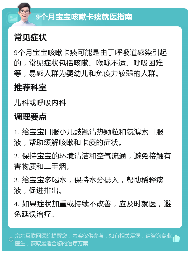 9个月宝宝咳嗽卡痰就医指南 常见症状 9个月宝宝咳嗽卡痰可能是由于呼吸道感染引起的，常见症状包括咳嗽、喉咙不适、呼吸困难等，易感人群为婴幼儿和免疫力较弱的人群。 推荐科室 儿科或呼吸内科 调理要点 1. 给宝宝口服小儿豉翘清热颗粒和氨溴索口服液，帮助缓解咳嗽和卡痰的症状。 2. 保持宝宝的环境清洁和空气流通，避免接触有害物质和二手烟。 3. 给宝宝多喝水，保持水分摄入，帮助稀释痰液，促进排出。 4. 如果症状加重或持续不改善，应及时就医，避免延误治疗。