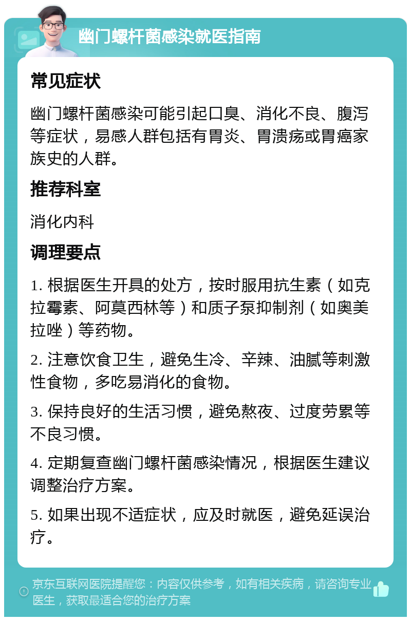 幽门螺杆菌感染就医指南 常见症状 幽门螺杆菌感染可能引起口臭、消化不良、腹泻等症状，易感人群包括有胃炎、胃溃疡或胃癌家族史的人群。 推荐科室 消化内科 调理要点 1. 根据医生开具的处方，按时服用抗生素（如克拉霉素、阿莫西林等）和质子泵抑制剂（如奥美拉唑）等药物。 2. 注意饮食卫生，避免生冷、辛辣、油腻等刺激性食物，多吃易消化的食物。 3. 保持良好的生活习惯，避免熬夜、过度劳累等不良习惯。 4. 定期复查幽门螺杆菌感染情况，根据医生建议调整治疗方案。 5. 如果出现不适症状，应及时就医，避免延误治疗。