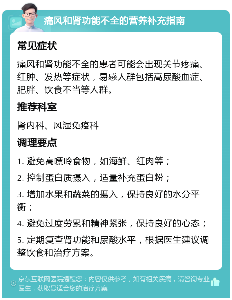 痛风和肾功能不全的营养补充指南 常见症状 痛风和肾功能不全的患者可能会出现关节疼痛、红肿、发热等症状，易感人群包括高尿酸血症、肥胖、饮食不当等人群。 推荐科室 肾内科、风湿免疫科 调理要点 1. 避免高嘌呤食物，如海鲜、红肉等； 2. 控制蛋白质摄入，适量补充蛋白粉； 3. 增加水果和蔬菜的摄入，保持良好的水分平衡； 4. 避免过度劳累和精神紧张，保持良好的心态； 5. 定期复查肾功能和尿酸水平，根据医生建议调整饮食和治疗方案。