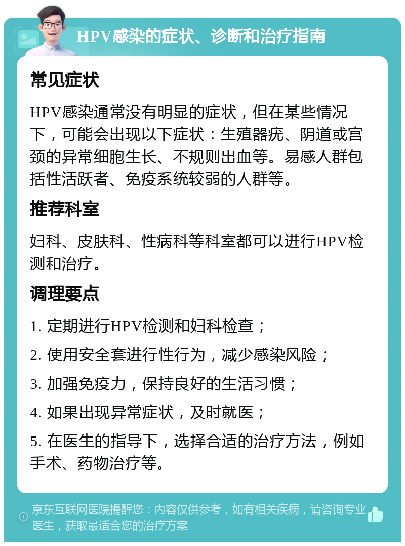 HPV感染的症状、诊断和治疗指南 常见症状 HPV感染通常没有明显的症状，但在某些情况下，可能会出现以下症状：生殖器疣、阴道或宫颈的异常细胞生长、不规则出血等。易感人群包括性活跃者、免疫系统较弱的人群等。 推荐科室 妇科、皮肤科、性病科等科室都可以进行HPV检测和治疗。 调理要点 1. 定期进行HPV检测和妇科检查； 2. 使用安全套进行性行为，减少感染风险； 3. 加强免疫力，保持良好的生活习惯； 4. 如果出现异常症状，及时就医； 5. 在医生的指导下，选择合适的治疗方法，例如手术、药物治疗等。