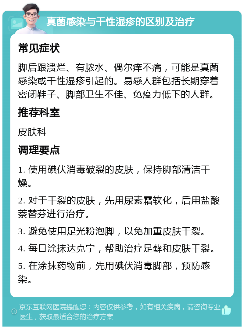 真菌感染与干性湿疹的区别及治疗 常见症状 脚后跟溃烂、有脓水、偶尔痒不痛，可能是真菌感染或干性湿疹引起的。易感人群包括长期穿着密闭鞋子、脚部卫生不佳、免疫力低下的人群。 推荐科室 皮肤科 调理要点 1. 使用碘伏消毒破裂的皮肤，保持脚部清洁干燥。 2. 对于干裂的皮肤，先用尿素霜软化，后用盐酸萘替芬进行治疗。 3. 避免使用足光粉泡脚，以免加重皮肤干裂。 4. 每日涂抹达克宁，帮助治疗足藓和皮肤干裂。 5. 在涂抹药物前，先用碘伏消毒脚部，预防感染。