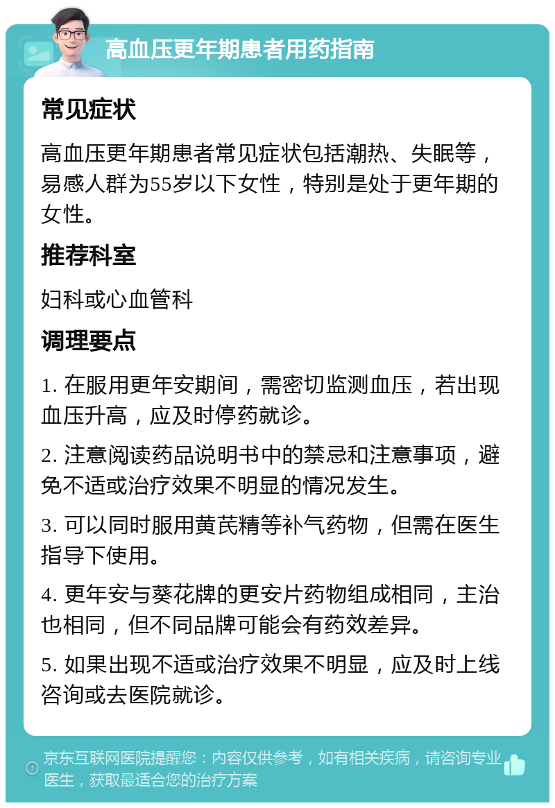 高血压更年期患者用药指南 常见症状 高血压更年期患者常见症状包括潮热、失眠等，易感人群为55岁以下女性，特别是处于更年期的女性。 推荐科室 妇科或心血管科 调理要点 1. 在服用更年安期间，需密切监测血压，若出现血压升高，应及时停药就诊。 2. 注意阅读药品说明书中的禁忌和注意事项，避免不适或治疗效果不明显的情况发生。 3. 可以同时服用黄芪精等补气药物，但需在医生指导下使用。 4. 更年安与葵花牌的更安片药物组成相同，主治也相同，但不同品牌可能会有药效差异。 5. 如果出现不适或治疗效果不明显，应及时上线咨询或去医院就诊。