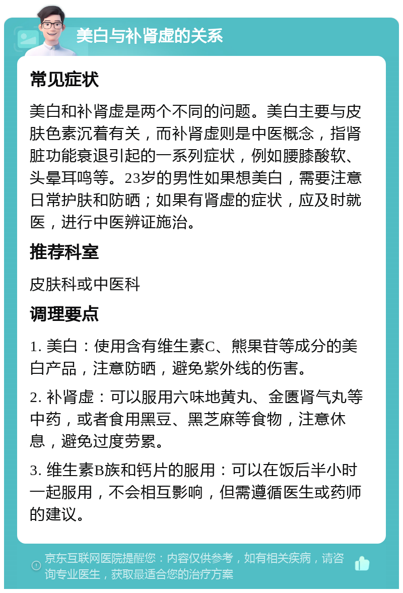 美白与补肾虚的关系 常见症状 美白和补肾虚是两个不同的问题。美白主要与皮肤色素沉着有关，而补肾虚则是中医概念，指肾脏功能衰退引起的一系列症状，例如腰膝酸软、头晕耳鸣等。23岁的男性如果想美白，需要注意日常护肤和防晒；如果有肾虚的症状，应及时就医，进行中医辨证施治。 推荐科室 皮肤科或中医科 调理要点 1. 美白：使用含有维生素C、熊果苷等成分的美白产品，注意防晒，避免紫外线的伤害。 2. 补肾虚：可以服用六味地黄丸、金匮肾气丸等中药，或者食用黑豆、黑芝麻等食物，注意休息，避免过度劳累。 3. 维生素B族和钙片的服用：可以在饭后半小时一起服用，不会相互影响，但需遵循医生或药师的建议。