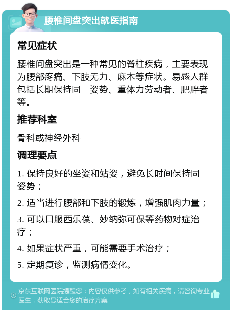 腰椎间盘突出就医指南 常见症状 腰椎间盘突出是一种常见的脊柱疾病，主要表现为腰部疼痛、下肢无力、麻木等症状。易感人群包括长期保持同一姿势、重体力劳动者、肥胖者等。 推荐科室 骨科或神经外科 调理要点 1. 保持良好的坐姿和站姿，避免长时间保持同一姿势； 2. 适当进行腰部和下肢的锻炼，增强肌肉力量； 3. 可以口服西乐葆、妙纳弥可保等药物对症治疗； 4. 如果症状严重，可能需要手术治疗； 5. 定期复诊，监测病情变化。