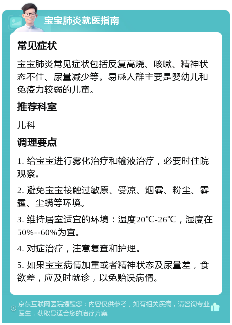 宝宝肺炎就医指南 常见症状 宝宝肺炎常见症状包括反复高烧、咳嗽、精神状态不佳、尿量减少等。易感人群主要是婴幼儿和免疫力较弱的儿童。 推荐科室 儿科 调理要点 1. 给宝宝进行雾化治疗和输液治疗，必要时住院观察。 2. 避免宝宝接触过敏原、受凉、烟雾、粉尘、雾霾、尘螨等环境。 3. 维持居室适宜的环境：温度20℃-26℃，湿度在50%--60%为宜。 4. 对症治疗，注意复查和护理。 5. 如果宝宝病情加重或者精神状态及尿量差，食欲差，应及时就诊，以免贻误病情。