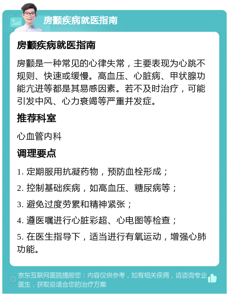 房颤疾病就医指南 房颤疾病就医指南 房颤是一种常见的心律失常，主要表现为心跳不规则、快速或缓慢。高血压、心脏病、甲状腺功能亢进等都是其易感因素。若不及时治疗，可能引发中风、心力衰竭等严重并发症。 推荐科室 心血管内科 调理要点 1. 定期服用抗凝药物，预防血栓形成； 2. 控制基础疾病，如高血压、糖尿病等； 3. 避免过度劳累和精神紧张； 4. 遵医嘱进行心脏彩超、心电图等检查； 5. 在医生指导下，适当进行有氧运动，增强心肺功能。