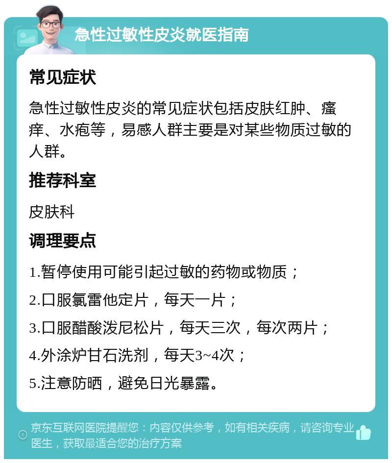 急性过敏性皮炎就医指南 常见症状 急性过敏性皮炎的常见症状包括皮肤红肿、瘙痒、水疱等，易感人群主要是对某些物质过敏的人群。 推荐科室 皮肤科 调理要点 1.暂停使用可能引起过敏的药物或物质； 2.口服氯雷他定片，每天一片； 3.口服醋酸泼尼松片，每天三次，每次两片； 4.外涂炉甘石洗剂，每天3~4次； 5.注意防晒，避免日光暴露。