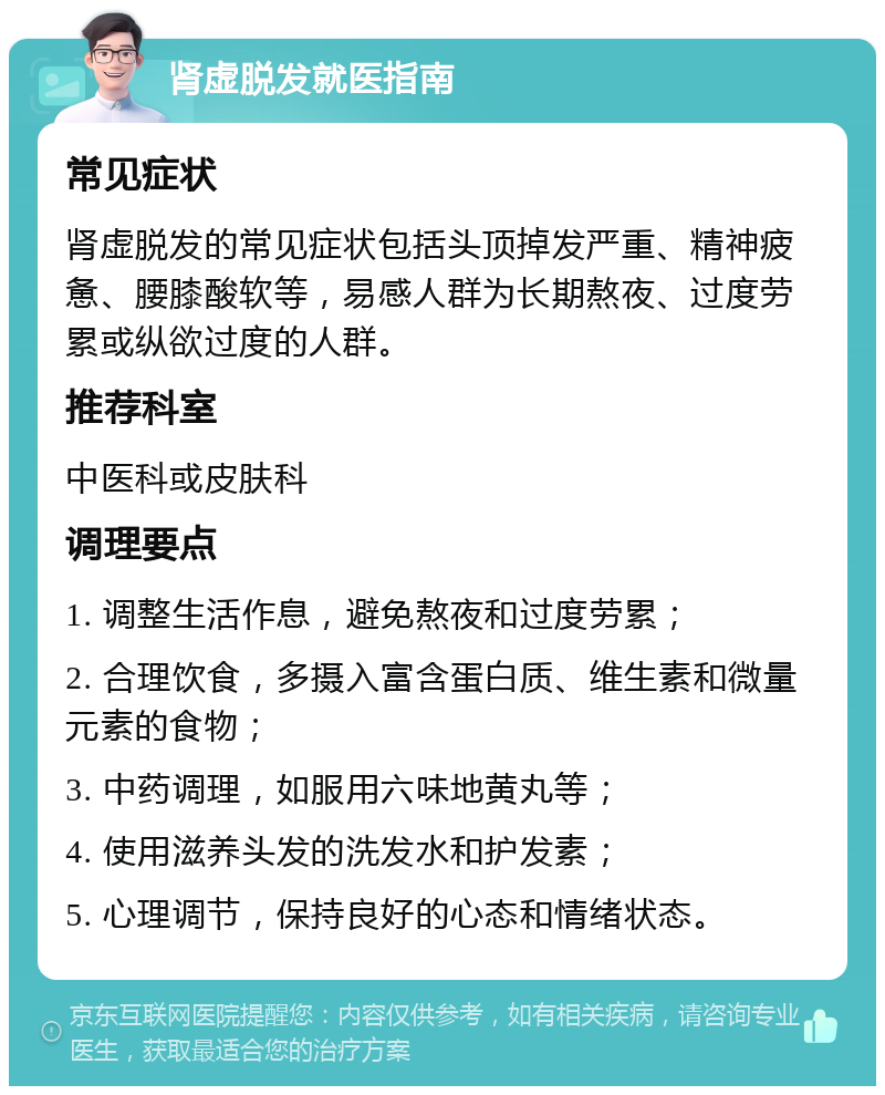 肾虚脱发就医指南 常见症状 肾虚脱发的常见症状包括头顶掉发严重、精神疲惫、腰膝酸软等，易感人群为长期熬夜、过度劳累或纵欲过度的人群。 推荐科室 中医科或皮肤科 调理要点 1. 调整生活作息，避免熬夜和过度劳累； 2. 合理饮食，多摄入富含蛋白质、维生素和微量元素的食物； 3. 中药调理，如服用六味地黄丸等； 4. 使用滋养头发的洗发水和护发素； 5. 心理调节，保持良好的心态和情绪状态。