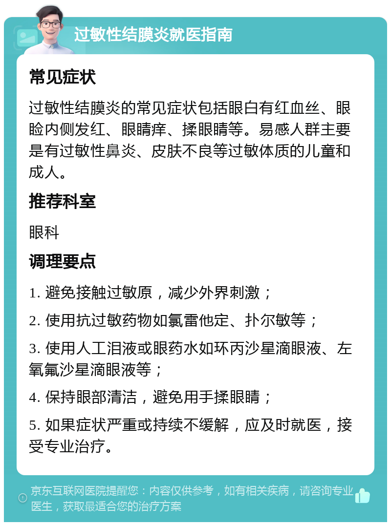 过敏性结膜炎就医指南 常见症状 过敏性结膜炎的常见症状包括眼白有红血丝、眼睑内侧发红、眼睛痒、揉眼睛等。易感人群主要是有过敏性鼻炎、皮肤不良等过敏体质的儿童和成人。 推荐科室 眼科 调理要点 1. 避免接触过敏原，减少外界刺激； 2. 使用抗过敏药物如氯雷他定、扑尔敏等； 3. 使用人工泪液或眼药水如环丙沙星滴眼液、左氧氟沙星滴眼液等； 4. 保持眼部清洁，避免用手揉眼睛； 5. 如果症状严重或持续不缓解，应及时就医，接受专业治疗。