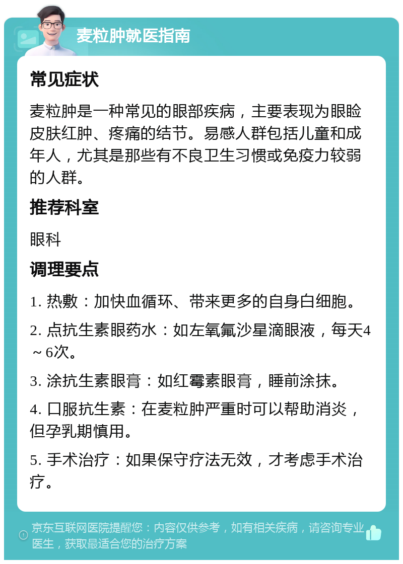 麦粒肿就医指南 常见症状 麦粒肿是一种常见的眼部疾病，主要表现为眼睑皮肤红肿、疼痛的结节。易感人群包括儿童和成年人，尤其是那些有不良卫生习惯或免疫力较弱的人群。 推荐科室 眼科 调理要点 1. 热敷：加快血循环、带来更多的自身白细胞。 2. 点抗生素眼药水：如左氧氟沙星滴眼液，每天4～6次。 3. 涂抗生素眼膏：如红霉素眼膏，睡前涂抹。 4. 口服抗生素：在麦粒肿严重时可以帮助消炎，但孕乳期慎用。 5. 手术治疗：如果保守疗法无效，才考虑手术治疗。